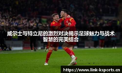 威尔士与特立尼的激烈对决揭示足球魅力与战术智慧的完美结合