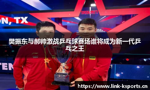 樊振东与郝帅激战乒乓球赛场谁将成为新一代乒乓之王