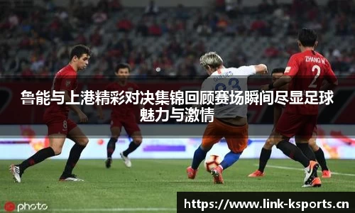 鲁能与上港精彩对决集锦回顾赛场瞬间尽显足球魅力与激情