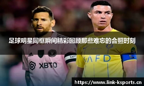 足球明星同框瞬间精彩回顾那些难忘的合照时刻